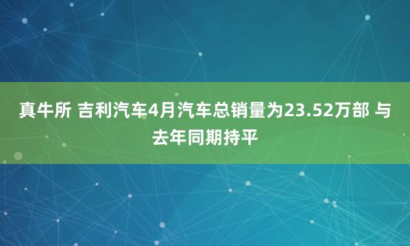 真牛所 吉利汽车4月汽车总销量为23.52万部 与去年同期持平