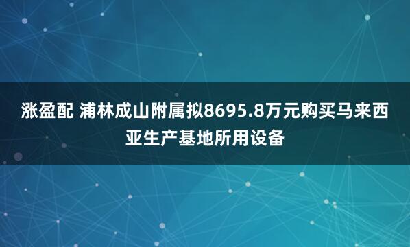 涨盈配 浦林成山附属拟8695.8万元购买马来西亚生产基地所用设备