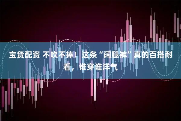 宝货配资 不吹不捧！这条“阔腿裤”真的百搭耐看，谁穿谁洋气