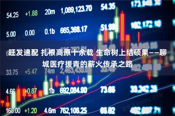 旺发速配 扎根高原十余载 生命树上结硕果——聊城医疗援青的薪火传承之路